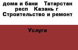 дома и бани - Татарстан респ., Казань г. Строительство и ремонт » Услуги   . Татарстан респ.